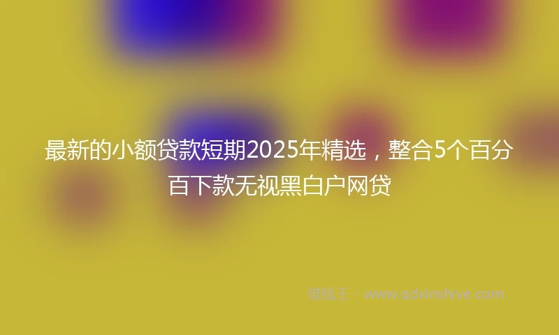 最新的小额贷款短期2025年精选，整合5个百分百下款无视黑白户网贷