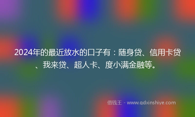 2024年的最近放水的口子有：随身贷、信用卡贷、我来贷、超人卡、度小满金融等。