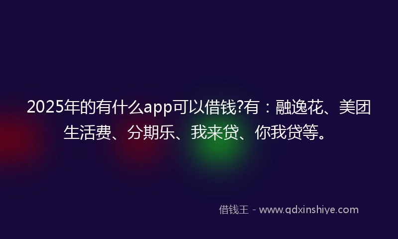 2025年的有什么app可以借钱?有：融逸花、美团生活费、分期乐、我来贷、你我贷等。