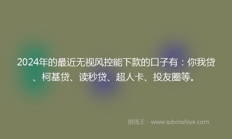 2024年的最近无视风控能下款的口子有：你我贷、柯基贷、读秒贷、超人卡、投友圈等。