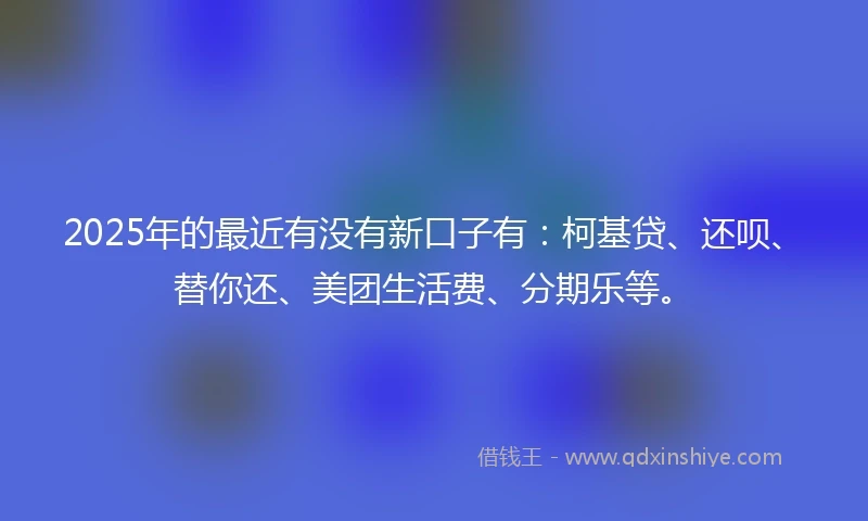 2025年的最近有没有新口子有：柯基贷、还呗、替你还、美团生活费、分期乐等。