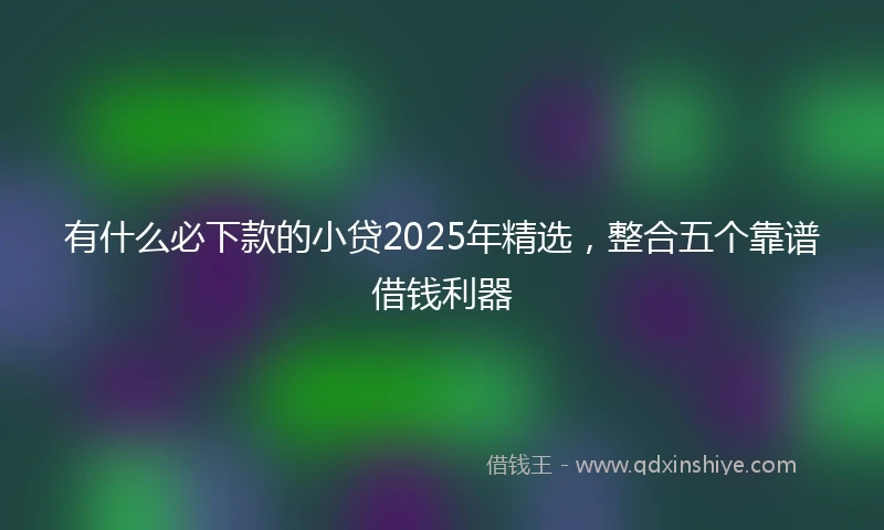有什么必下款的小贷2025年精选，整合五个靠谱借钱利器