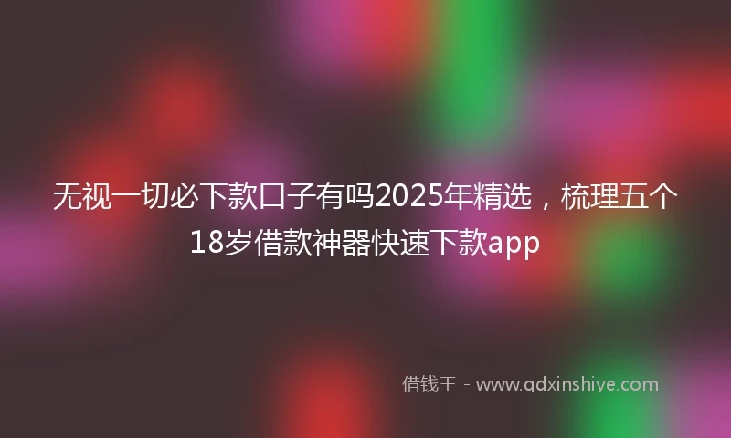 无视一切必下款口子有吗2025年精选，梳理五个18岁借款神器快速下款app