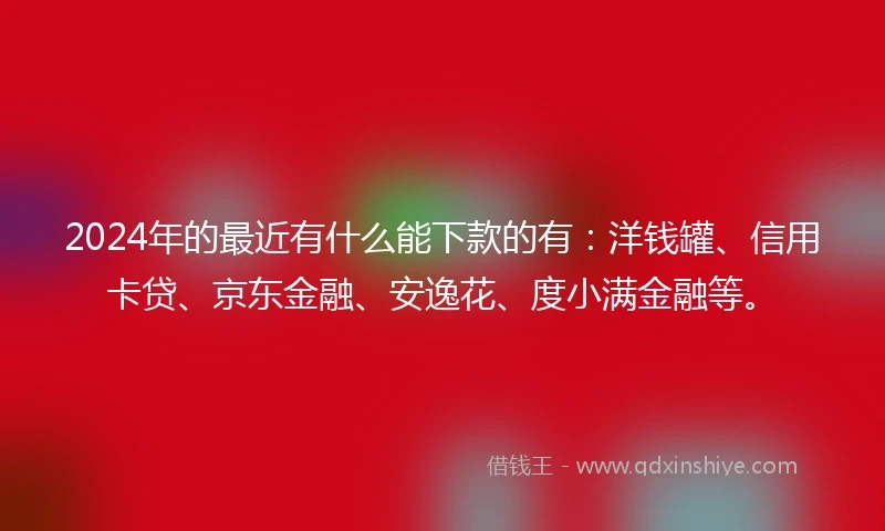 2024年的最近有什么能下款的有：洋钱罐、信用卡贷、京东金融、安逸花、度小满金融等。