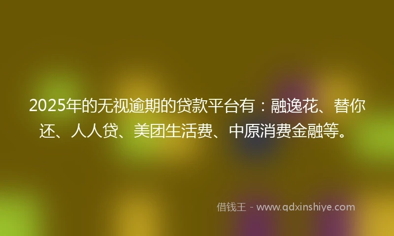 2025年的无视逾期的贷款平台有：融逸花、替你还、人人贷、美团生活费、中原消费金融等。