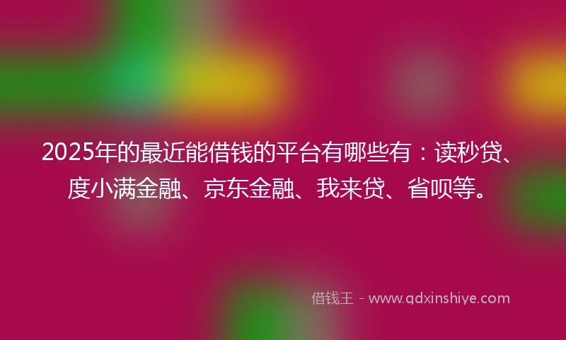 2025年的最近能借钱的平台有哪些有：读秒贷、度小满金融、京东金融、我来贷、省呗等。