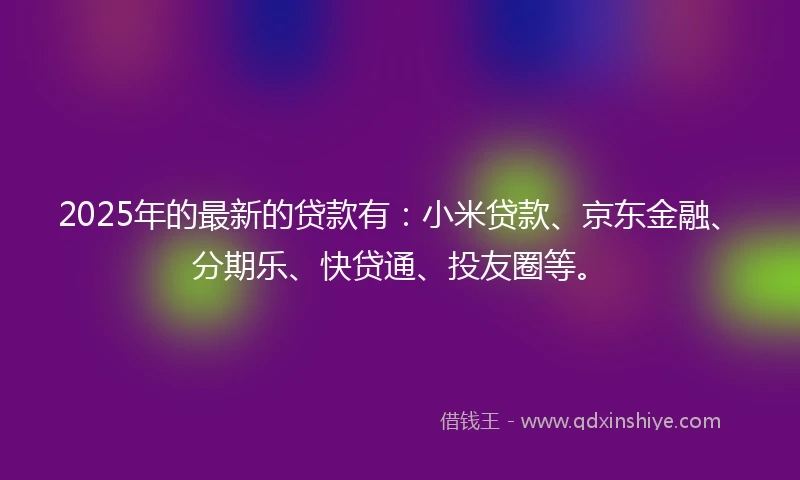 2025年的最新的贷款有：小米贷款、京东金融、分期乐、快贷通、投友圈等。