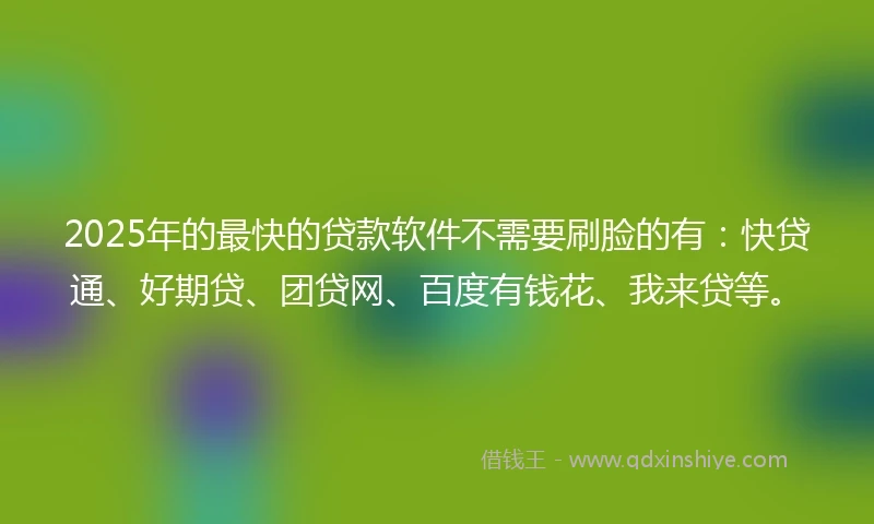 2025年的最快的贷款软件不需要刷脸的有：快贷通、好期贷、团贷网、百度有钱花、我来贷等。