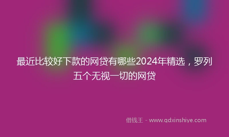 最近比较好下款的网贷有哪些2024年精选，罗列五个无视一切的网贷