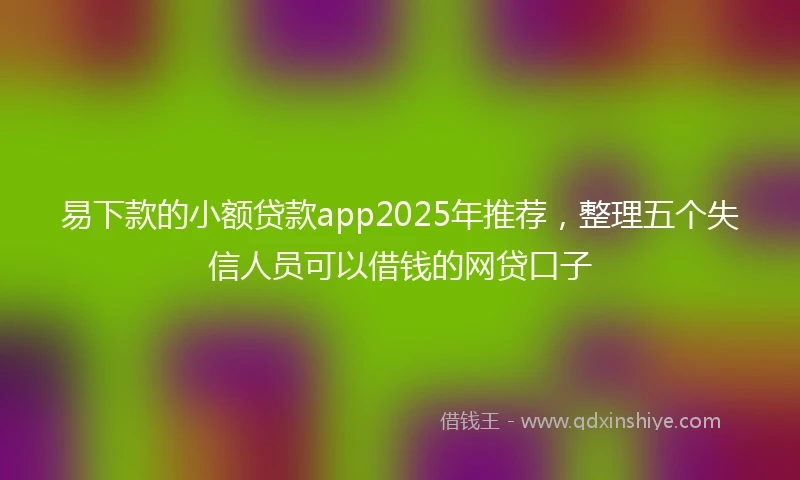 易下款的小额贷款app2025年推荐，整理五个失信人员可以借钱的网贷口子