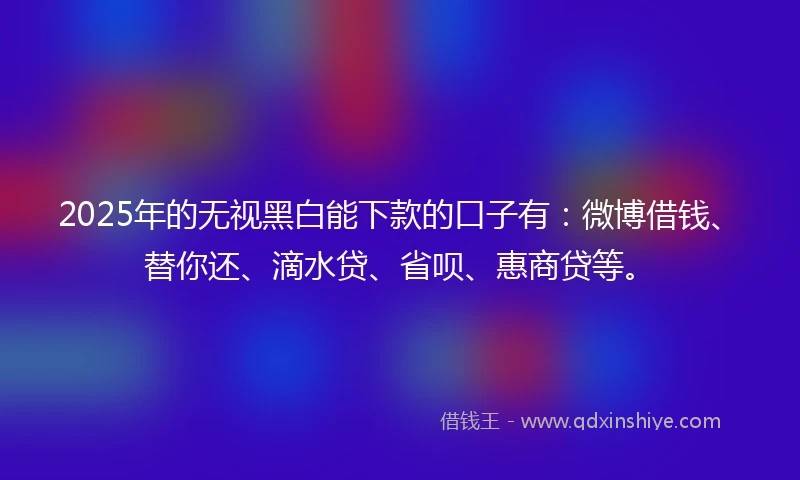 2025年的无视黑白能下款的口子有：微博借钱、替你还、滴水贷、省呗、惠商贷等。