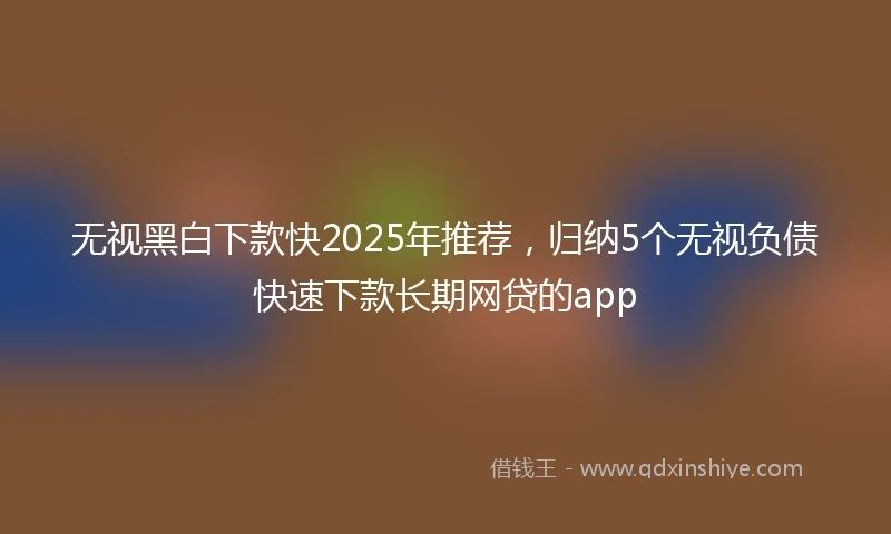 无视黑白下款快2025年推荐，归纳5个无视负债快速下款长期网贷的app