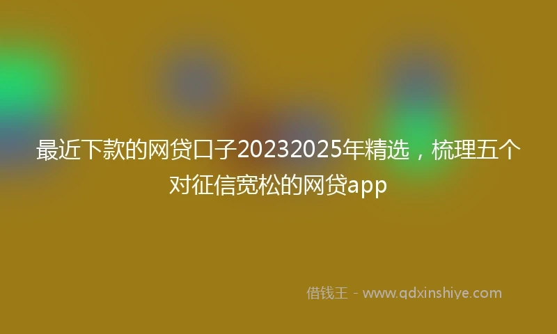 最近下款的网贷口子20232025年精选，梳理五个对征信宽松的网贷app