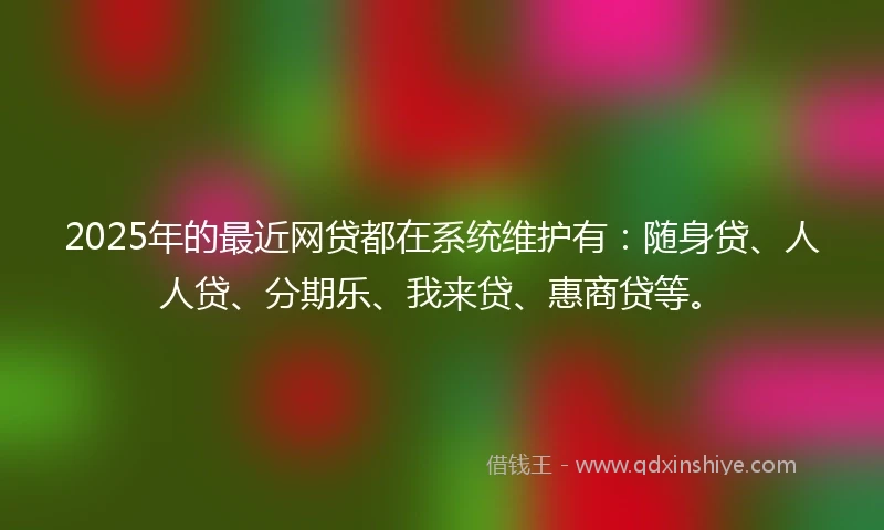 2025年的最近网贷都在系统维护有：随身贷、人人贷、分期乐、我来贷、惠商贷等。