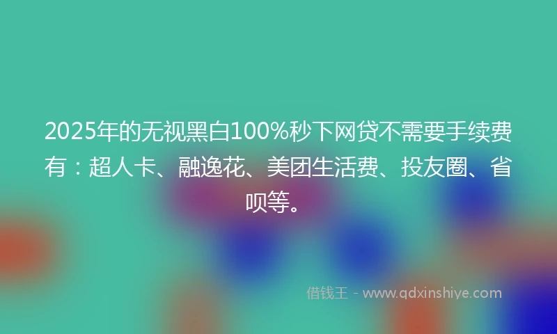2025年的无视黑白100%秒下网贷不需要手续费有：超人卡、融逸花、美团生活费、投友圈、省呗等。