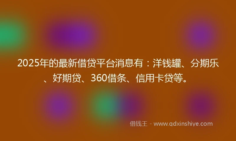 2025年的最新借贷平台消息有：洋钱罐、分期乐、好期贷、360借条、信用卡贷等。
