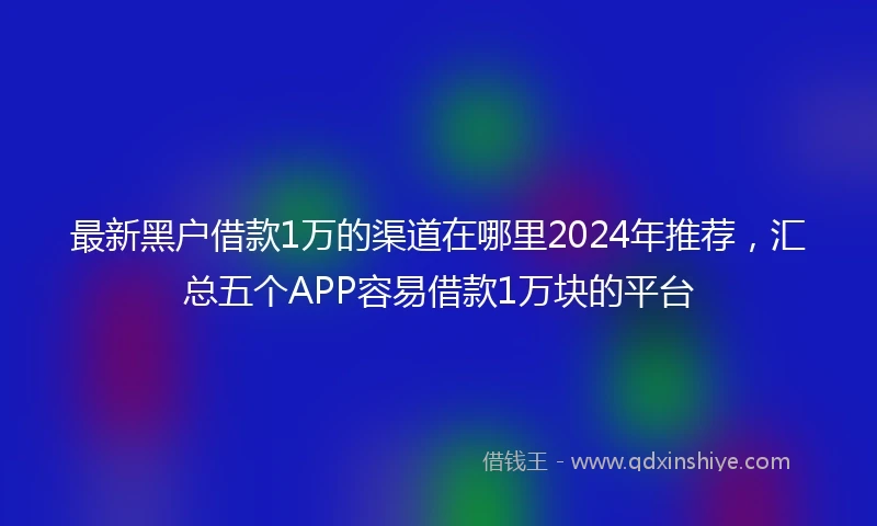 最新黑户借款1万的渠道在哪里2024年推荐，汇总五个APP容易借款1万块的平台