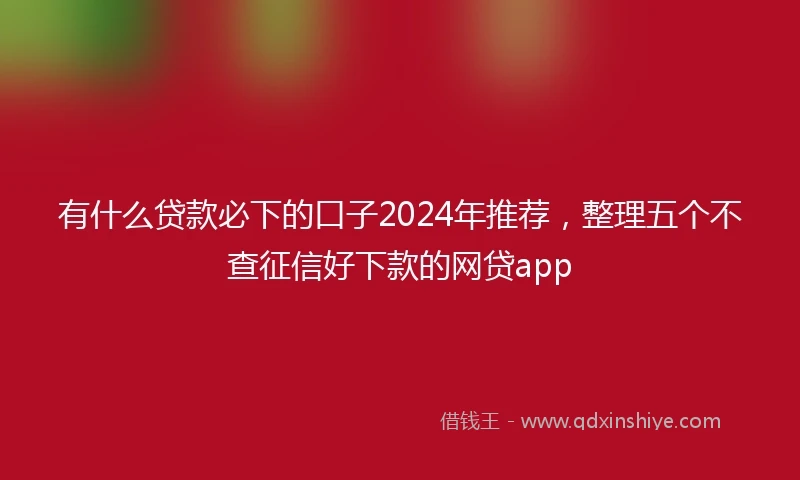 有什么贷款必下的口子2024年推荐,整理五个不查征信好下款的网贷app