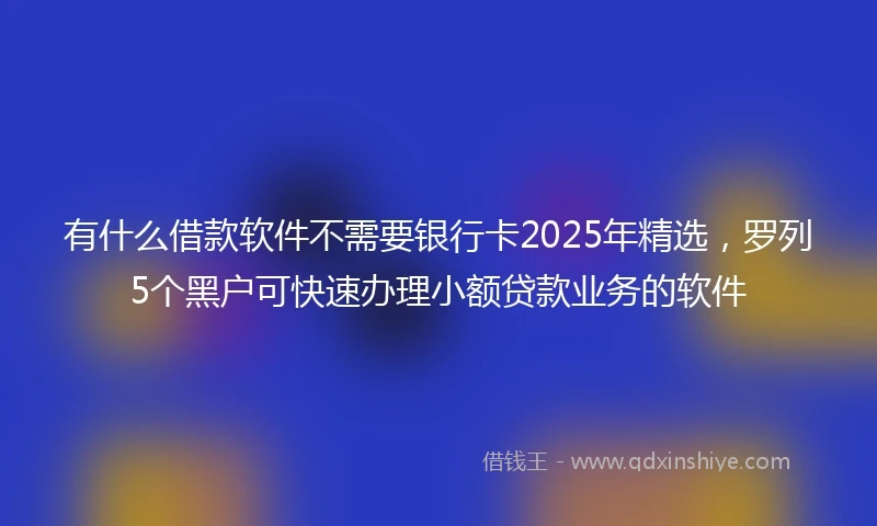 有什么借款软件不需要银行卡2025年精选,罗列5个黑户可快速办理小额贷款业务的软件