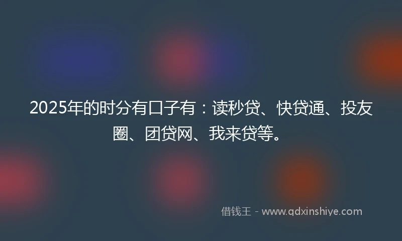 2025年的时分有口子有：读秒贷、快贷通、投友圈、团贷网、我来贷等。