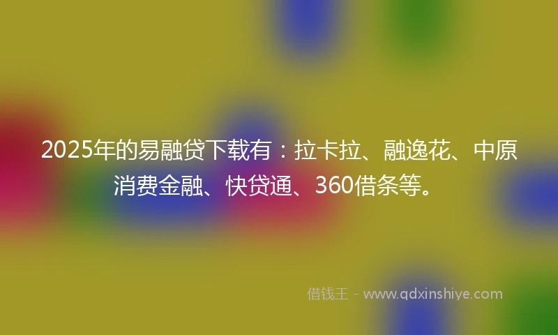 2025年的易融贷下载有：拉卡拉、融逸花、中原消费金融、快贷通、360借条等。