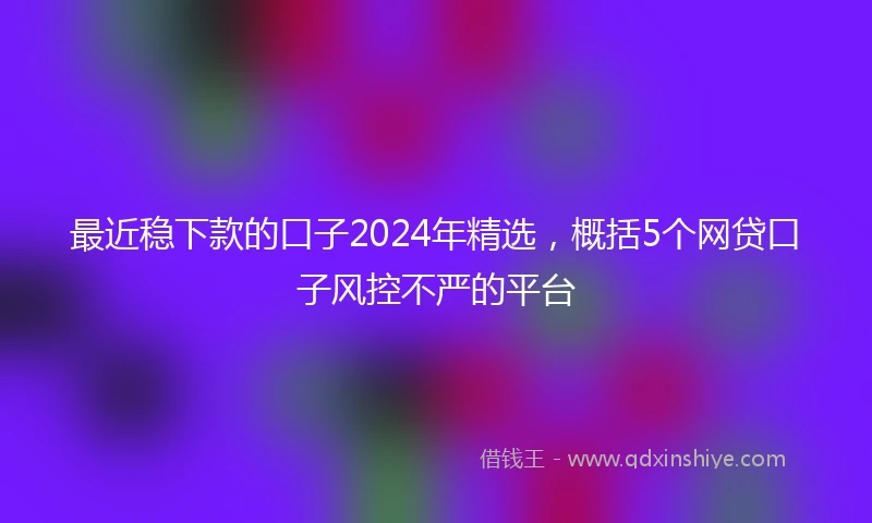 最近稳下款的口子2024年精选，概括5个网贷口子风控不严的平台