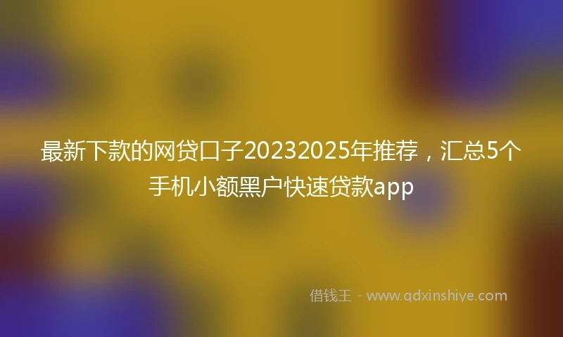 最新下款的网贷口子20232025年推荐，汇总5个手机小额黑户快速贷款app