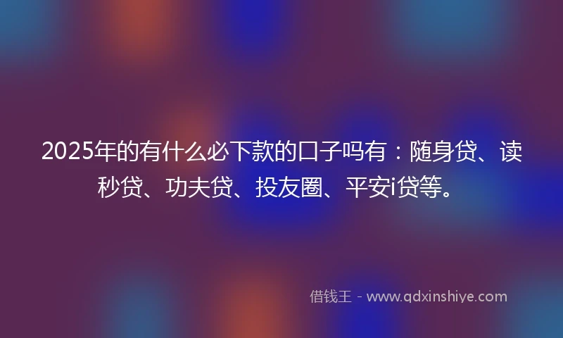 2025年的有什么必下款的口子吗有：随身贷、读秒贷、功夫贷、投友圈、平安i贷等。