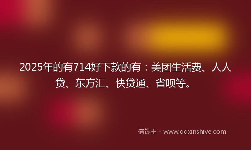 2025年的有714好下款的有:美团生活费、人人贷、东方汇、快贷通、省呗等。