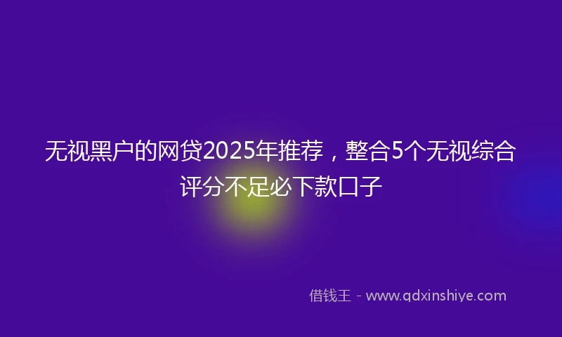 无视黑户的网贷2025年推荐，整合5个无视综合评分不足必下款口子