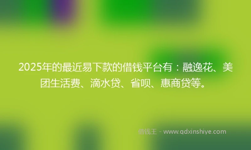 2025年的最近易下款的借钱平台有：融逸花、美团生活费、滴水贷、省呗、惠商贷等。