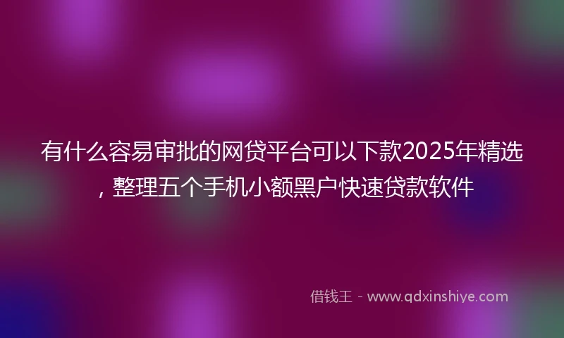 有什么容易审批的网贷平台可以下款2025年精选，整理五个手机小额黑户快速贷款软件