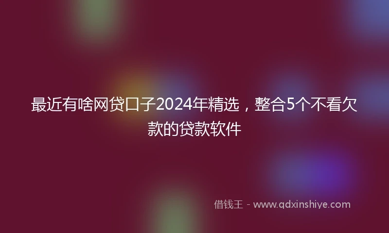 最近有啥网贷口子2024年精选，整合5个不看欠款的贷款软件