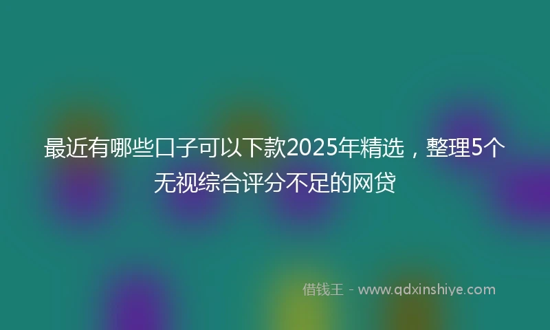 最近有哪些口子可以下款2025年精选，整理5个无视综合评分不足的网贷