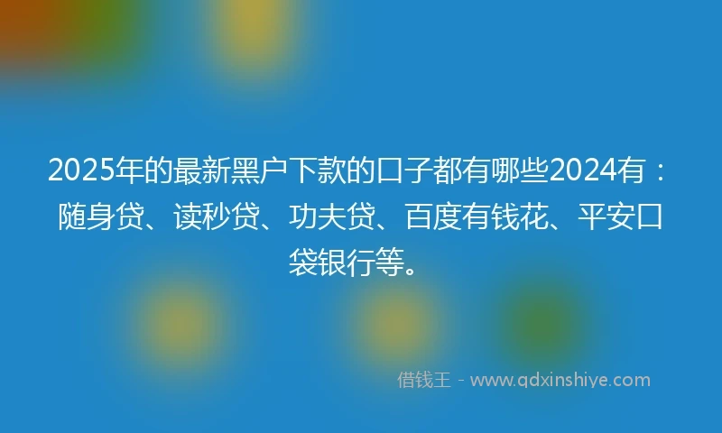 2025年的最新黑户下款的口子都有哪些2024有：随身贷、读秒贷、功夫贷、百度有钱花、平安口袋银行等。