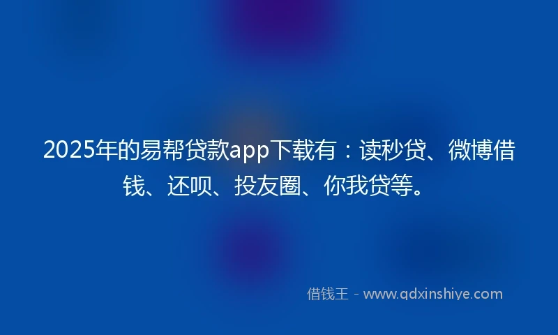 2025年的易帮贷款app下载有：读秒贷、微博借钱、还呗、投友圈、你我贷等。