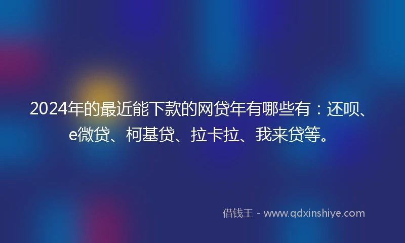 2024年的最近能下款的网贷年有哪些有：还呗、e微贷、柯基贷、拉卡拉、我来贷等。
