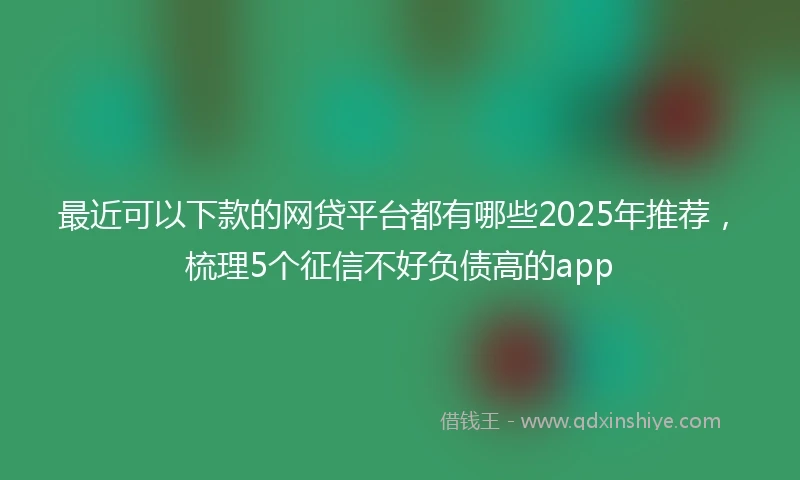 最近可以下款的网贷平台都有哪些2025年推荐，梳理5个征信不好负债高的app