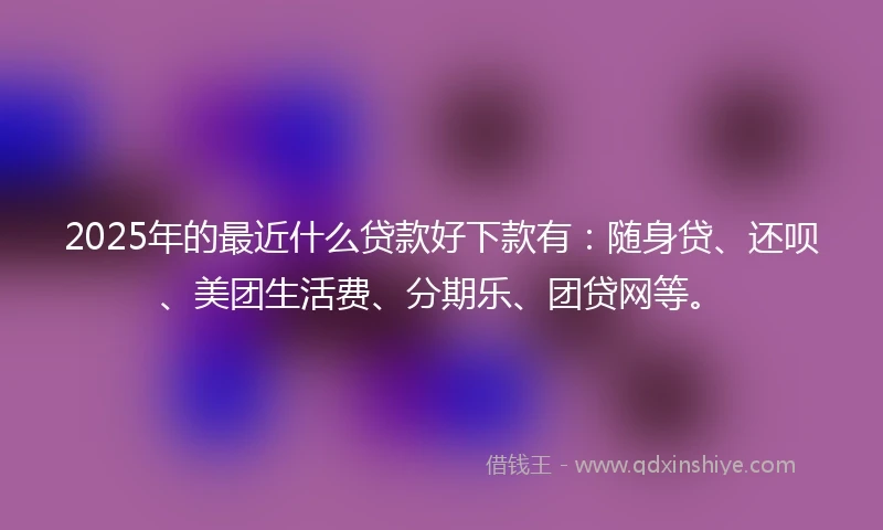 2025年的最近什么贷款好下款有：随身贷、还呗、美团生活费、分期乐、团贷网等。