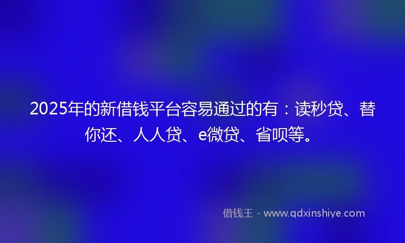 2025年的新借钱平台容易通过的有：读秒贷、替你还、人人贷、e微贷、省呗等。
