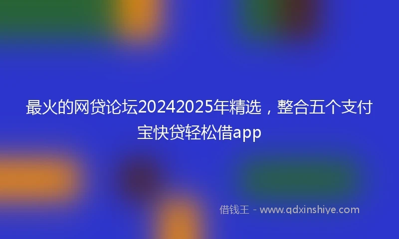 最火的网贷论坛20242025年精选，整合五个支付宝快贷轻松借app