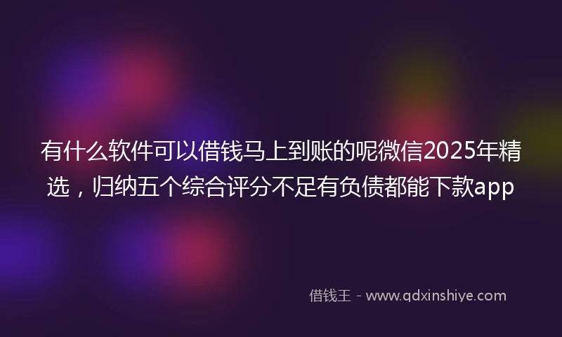 有什么软件可以借钱马上到账的呢微信2025年精选，归纳五个综合评分不足有负债都能下款app