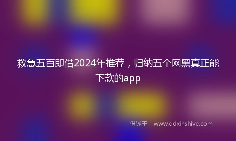 救急五百即借2024年推荐，归纳五个网黑真正能下款的app