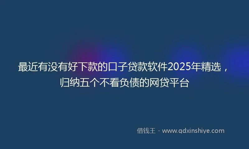 最近有没有好下款的口子贷款软件2025年精选，归纳五个不看负债的网贷平台