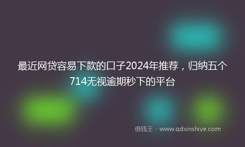最近网贷容易下款的口子2024年推荐，归纳五个714无视逾期秒下的平台