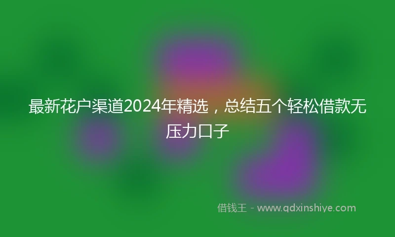 最新花户渠道2024年精选，总结五个轻松借款无压力口子