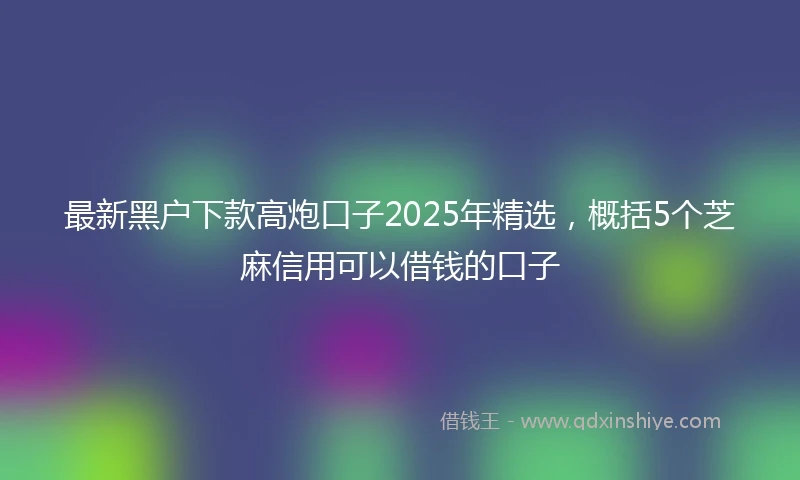 最新黑户下款高炮口子2025年精选，概括5个芝麻信用可以借钱的口子