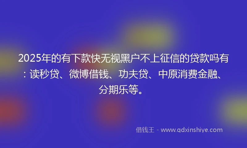 2025年的有下款快无视黑户不上征信的贷款吗有：读秒贷、微博借钱、功夫贷、中原消费金融、分期乐等。