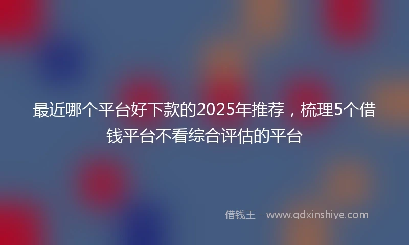 最近哪个平台好下款的2025年推荐，梳理5个借钱平台不看综合评估的平台