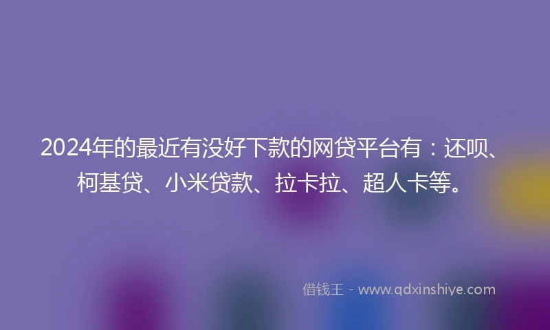 2024年的最近有没好下款的网贷平台有：还呗、柯基贷、小米贷款、拉卡拉、超人卡等。